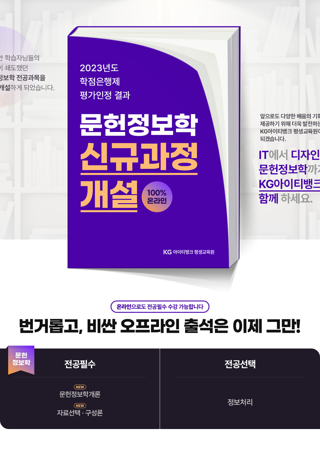 그동안 학습자님들의 요청이 쇄도했던 문헌정보학 전공과목을 신규 개설하게 되었습니다. 2023년도 학점은행제 평가인정 결과. 문헌정보학 신규과정 개설. 100% 온라인. KG 아이티뱅크 평생교육원. 앞으로도 다양한 배움의 기회를 제공하기 위해 더욱 발전하는 KG아이티뱅크 평생교육원이 되겠습니다. IT에서 디자인, 문헌정보학까지 KG아이티뱅크에서 함께 하세요. 온라인으로도 전공필수 수강 가능합니다. 번거롭고, 비싼 오프라인 출석은 이제 그만! 문헌정보학. 전공필수. NEW 문헌정보학개론, NEW 자료선택*구성론. 전공선택. 정보처리.